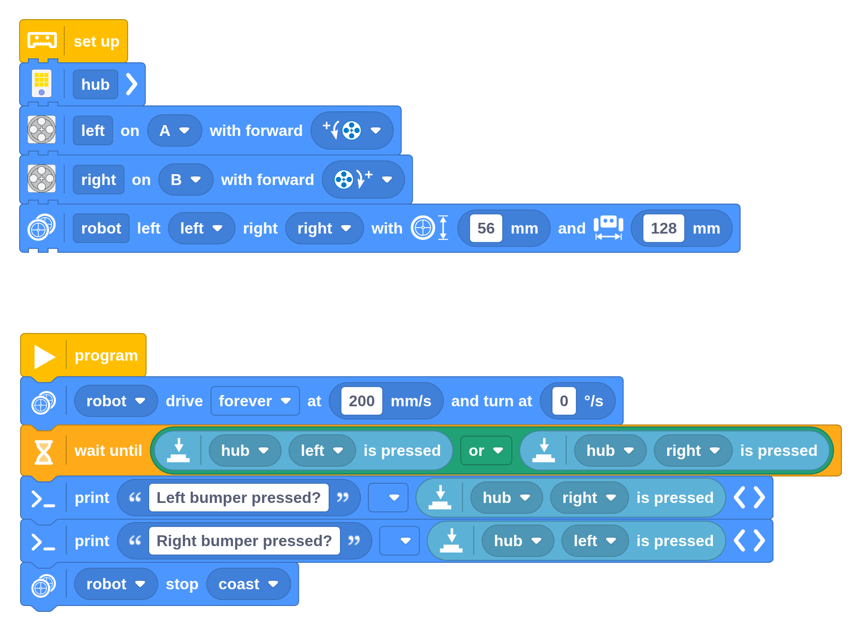 This program makes the robot drive forward until the left or right
button (or both) are pressed. You can find the Binary Logic block on the
Data tab, alongside the other dark green logic blocks. You can find the Button
Measure block on the Input tab.